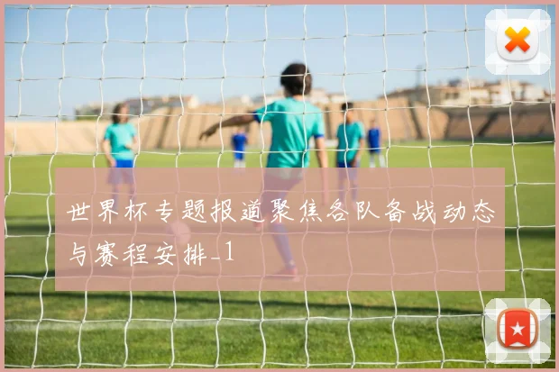 世界杯专题报道聚焦各队备战动态与赛程安排_1