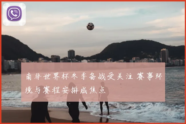 南非世界杯冬季备战受关注 赛事环境与赛程安排成焦点
