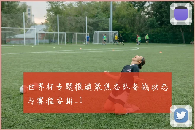 世界杯专题报道聚焦各队备战动态与赛程安排_1